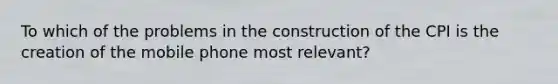 To which of the problems in the construction of the CPI is the creation of the mobile phone most relevant?