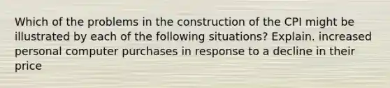 Which of the problems in the construction of the CPI might be illustrated by each of the following situations? Explain. increased personal computer purchases in response to a decline in their price