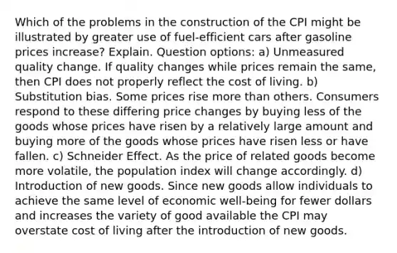 Which of the problems in the construction of the CPI might be illustrated by greater use of fuel-efficient cars after gasoline prices increase? Explain. Question options: a) Unmeasured quality change. If quality changes while prices remain the same, then CPI does not properly reflect the cost of living. b) Substitution bias. Some prices rise <a href='https://www.questionai.com/knowledge/keWHlEPx42-more-than' class='anchor-knowledge'>more than</a> others. Consumers respond to these differing price changes by buying less of the goods whose prices have risen by a relatively large amount and buying more of the goods whose prices have risen less or have fallen. c) Schneider Effect. As the price of related goods become more volatile, the population index will change accordingly. d) Introduction of new goods. Since new goods allow individuals to achieve the same level of economic well-being for fewer dollars and increases the variety of good available the CPI may overstate cost of living after the introduction of new goods.