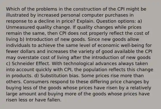 Which of the problems in the construction of the CPI might be illustrated by increased personal computer purchases in response to a decline in price? Explain. Question options: a) Unmeasured quality change. If quality changes while prices remain the same, then CPI does not properly reflect the cost of living b) Introduction of new goods. Since new goods allow individuals to achieve the same level of economic well-being for fewer dollars and increases the variety of good available the CPI may overstate cost of living after the introduction of new goods c) Schneider Effect. With technological advances always taken into account quickly with CPI, the population reflects this change in products. d) Substitution bias. Some prices rise more than others. Consumers respond to these differing price changes by buying less of the goods whose prices have risen by a relatively large amount and buying more of the goods whose prices have risen less or have fallen.