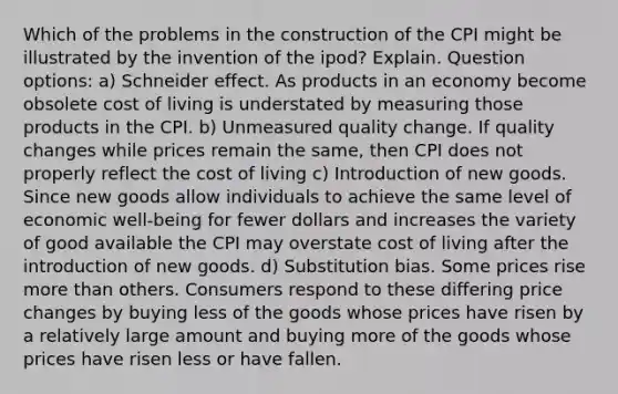 Which of the problems in the construction of the CPI might be illustrated by the invention of the ipod? Explain. Question options: a) Schneider effect. As products in an economy become obsolete cost of living is understated by measuring those products in the CPI. b) Unmeasured quality change. If quality changes while prices remain the same, then CPI does not properly reflect the cost of living c) Introduction of new goods. Since new goods allow individuals to achieve the same level of economic well-being for fewer dollars and increases the variety of good available the CPI may overstate cost of living after the introduction of new goods. d) Substitution bias. Some prices rise more than others. Consumers respond to these differing price changes by buying less of the goods whose prices have risen by a relatively large amount and buying more of the goods whose prices have risen less or have fallen.