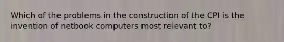 Which of the problems in the construction of the CPI is the invention of netbook computers most relevant to?