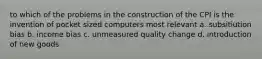 to which of the problems in the construction of the CPI is the invention of pocket sized computers most relevant a. subsitiution bias b. income bias c. unmeasured quality change d. introduction of new goods