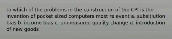 to which of the problems in the construction of the CPI is the invention of pocket sized computers most relevant a. subsitiution bias b. income bias c. unmeasured quality change d. introduction of new goods