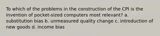 To which of the problems in the construction of the CPI is the invention of pocket-sized computers most relevant? a. substitution bias b. unmeasured quality change c. introduction of new goods d. income bias