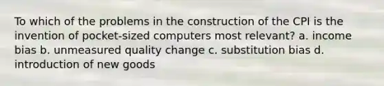 To which of the problems in the construction of the CPI is the invention of pocket-sized computers most relevant? a. income bias b. unmeasured quality change c. substitution bias d. introduction of new goods