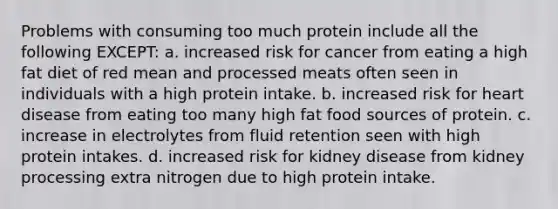 Problems with consuming too much protein include all the following EXCEPT: a. increased risk for cancer from eating a high fat diet of red mean and processed meats often seen in individuals with a high protein intake. b. increased risk for heart disease from eating too many high fat food sources of protein. c. increase in electrolytes from fluid retention seen with high protein intakes. d. increased risk for kidney disease from kidney processing extra nitrogen due to high protein intake.