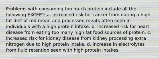 Problems with consuming too much protein include all the following EXCEPT: a. increased risk for cancer from eating a high fat diet of red mean and processed meats often seen in individuals with a high protein intake. b. increased risk for heart disease from eating too many high fat food sources of protein. c. increased risk for kidney disease from kidney processing extra nitrogen due to high protein intake. d. increase in electrolytes from fluid retention seen with high protein intakes.