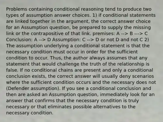 Problems containing conditional reasoning tend to produce two types of assumption answer choices. 1) if conditional statements are linked together in the argument, the correct answer choice for an Assumption question, be prepared to supply the missing link or the contrapositive of that link. premises: A --> B ---> C Conclusion: A --> D Assumption: C --> D or not D and not C 2) The assumption underlying a conditional statement is that the necessary condition must occur in order for the sufficient condition to occur. Thus, the author always assumes that any statement that would challenge the truth of the relationship is false. If no conditional chains are present and only a conditional conclusion exists, the correct answer will usually deny scenarios where the sufficient condition occurs and the necessary does not (Defender assumption). If you see a conditional conclusion and then are asked an Assumption question, immediately look for an answer that confirms that the necessary condition is truly necessary or that eliminates possible alternatives to the necessary condition.