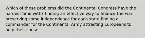 Which of these problems did the Continental Congress have the hardest time with? finding an effective way to finance the war preserving some independence for each state finding a commander for the Continental Army attracting Europeans to help their cause