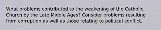 What problems contributed to the weakening of the Catholic Church by the Late Middle Ages? Consider problems resulting from corruption as well as those relating to political conflict.