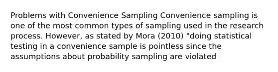 Problems with Convenience Sampling Convenience sampling is one of the most common types of sampling used in the research process. However, as stated by Mora (2010) "doing statistical testing in a convenience sample is pointless since the assumptions about probability sampling are violated