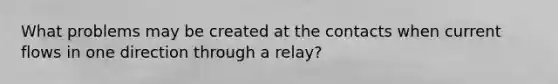 What problems may be created at the contacts when current flows in one direction through a relay?