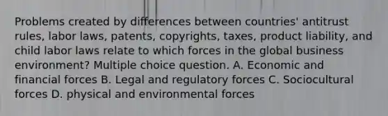 Problems created by differences between countries' antitrust rules, labor laws, patents, copyrights, taxes, product liability, and child labor laws relate to which forces in the global business environment? Multiple choice question. A. Economic and financial forces B. Legal and regulatory forces C. Sociocultural forces D. physical and environmental forces