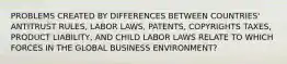 PROBLEMS CREATED BY DIFFERENCES BETWEEN COUNTRIES' ANTITRUST RULES, LABOR LAWS, PATENTS, COPYRIGHTS TAXES, PRODUCT LIABILITY, AND CHILD LABOR LAWS RELATE TO WHICH FORCES IN THE GLOBAL BUSINESS ENVIRONMENT?