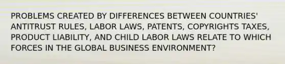 PROBLEMS CREATED BY DIFFERENCES BETWEEN COUNTRIES' ANTITRUST RULES, LABOR LAWS, PATENTS, COPYRIGHTS TAXES, PRODUCT LIABILITY, AND CHILD LABOR LAWS RELATE TO WHICH FORCES IN THE GLOBAL BUSINESS ENVIRONMENT?