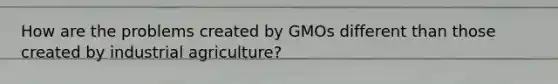 How are the problems created by GMOs different than those created by industrial agriculture?