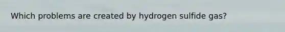 Which problems are created by hydrogen sulfide gas?