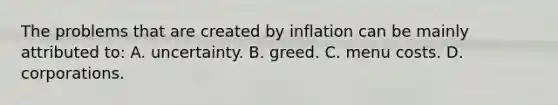 The problems that are created by inflation can be mainly attributed​ to: A. uncertainty. B. greed. C. menu costs. D. corporations.