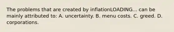 The problems that are created by inflationLOADING... can be mainly attributed​ to: A. uncertainty. B. menu costs. C. greed. D. corporations.