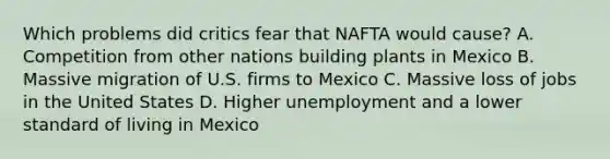 Which problems did critics fear that NAFTA would cause? A. Competition from other nations building plants in Mexico B. Massive migration of U.S. firms to Mexico C. Massive loss of jobs in the United States D. Higher unemployment and a lower standard of living in Mexico