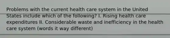 Problems with the current health care system in the United States include which of the following? I. Rising health care expenditures II. Considerable waste and inefficiency in the health care system (words it way different)