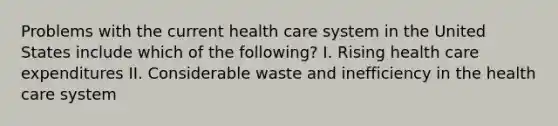 Problems with the current health care system in the United States include which of the following? I. Rising health care expenditures II. Considerable waste and inefficiency in the health care system