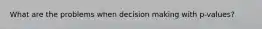 What are the problems when decision making with p-values?