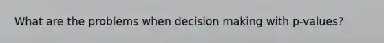 What are the problems when decision making with p-values?