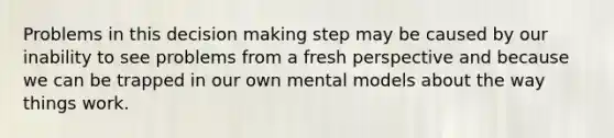 Problems in this decision making step may be caused by our inability to see problems from a fresh perspective and because we can be trapped in our own mental models about the way things work.