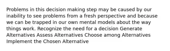 Problems in this decision making step may be caused by our inability to see problems from a fresh perspective and because we can be trapped in our own mental models about the way things work. Recognize the need for a decision Generate Alternatives Assess Alternatives Choose among Alternatives Implement the Chosen Alternative