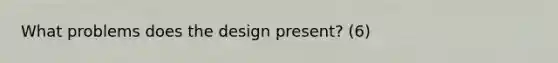 What problems does the design present? (6)