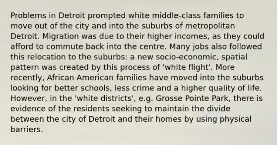 Problems in Detroit prompted white middle-class families to move out of the city and into the suburbs of metropolitan Detroit. Migration was due to their higher incomes, as they could afford to commute back into the centre. Many jobs also followed this relocation to the suburbs: a new socio-economic, spatial pattern was created by this process of 'white flight'. More recently, African American families have moved into the suburbs looking for better schools, less crime and a higher quality of life. However, in the 'white districts', e.g. Grosse Pointe Park, there is evidence of the residents seeking to maintain the divide between the city of Detroit and their homes by using physical barriers.