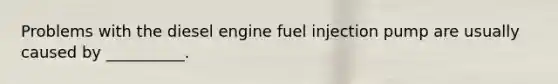 Problems with the diesel engine fuel injection pump are usually caused by __________.