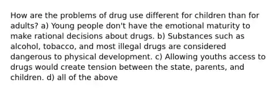 How are the problems of drug use different for children than for adults? a) Young people don't have the emotional maturity to make rational decisions about drugs. b) Substances such as alcohol, tobacco, and most illegal drugs are considered dangerous to physical development. c) Allowing youths access to drugs would create tension between the state, parents, and children. d) all of the above