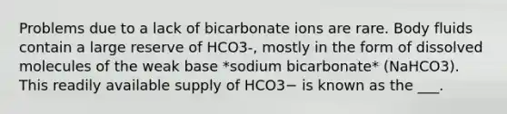 Problems due to a lack of bicarbonate ions are rare. Body fluids contain a large reserve of HCO3-, mostly in the form of dissolved molecules of the weak base *sodium bicarbonate* (NaHCO3). This readily available supply of HCO3− is known as the ___.