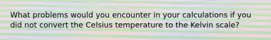 What problems would you encounter in your calculations if you did not convert the Celsius temperature to the Kelvin scale?