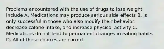 Problems encountered with the use of drugs to lose weight include A. Medications may produce serious side effects B. Is only successful in those who also modify their behavior, decrease calorie intake, and increase physical activity C. Medications do not lead to permanent changes in eating habits D. All of these choices are correct