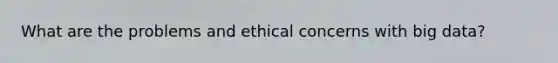 What are the problems and ethical concerns with big data?