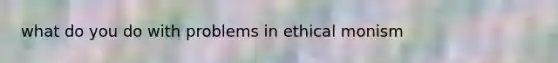 what do you do with problems in ethical monism