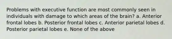 Problems with executive function are most commonly seen in individuals with damage to which areas of the brain? a. Anterior frontal lobes b. Posterior frontal lobes c. Anterior parietal lobes d. Posterior parietal lobes e. None of the above