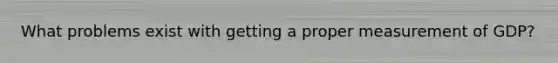 What problems exist with getting a proper measurement of GDP?