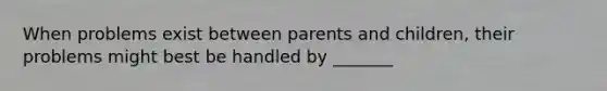 When problems exist between parents and children, their problems might best be handled by _______