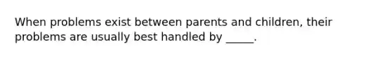 When problems exist between parents and children, their problems are usually best handled by _____.