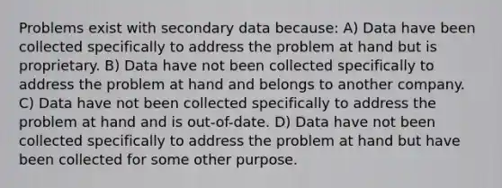 Problems exist with secondary data because: A) Data have been collected specifically to address the problem at hand but is proprietary. B) Data have not been collected specifically to address the problem at hand and belongs to another company. C) Data have not been collected specifically to address the problem at hand and is out-of-date. D) Data have not been collected specifically to address the problem at hand but have been collected for some other purpose.