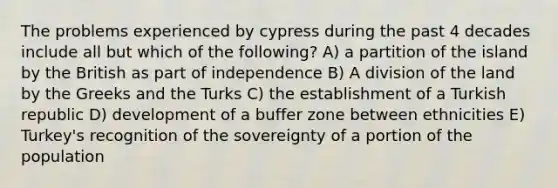 The problems experienced by cypress during the past 4 decades include all but which of the following? A) a partition of the island by the British as part of independence B) A division of the land by the Greeks and the Turks C) the establishment of a Turkish republic D) development of a buffer zone between ethnicities E) Turkey's recognition of the sovereignty of a portion of the population