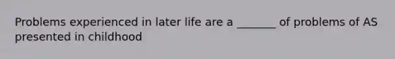 Problems experienced in later life are a _______ of problems of AS presented in childhood