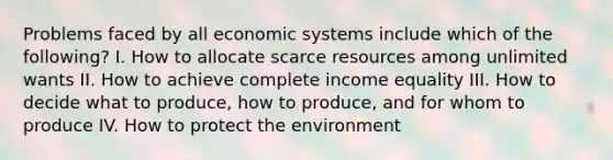 Problems faced by all economic systems include which of the following? I. How to allocate scarce resources among unlimited wants II. How to achieve complete income equality III. How to decide what to produce, how to produce, and for whom to produce IV. How to protect the environment