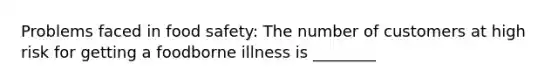 Problems faced in food safety: The number of customers at high risk for getting a foodborne illness is ________