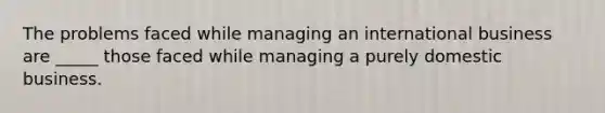 The problems faced while managing an international business are _____ those faced while managing a purely domestic business.